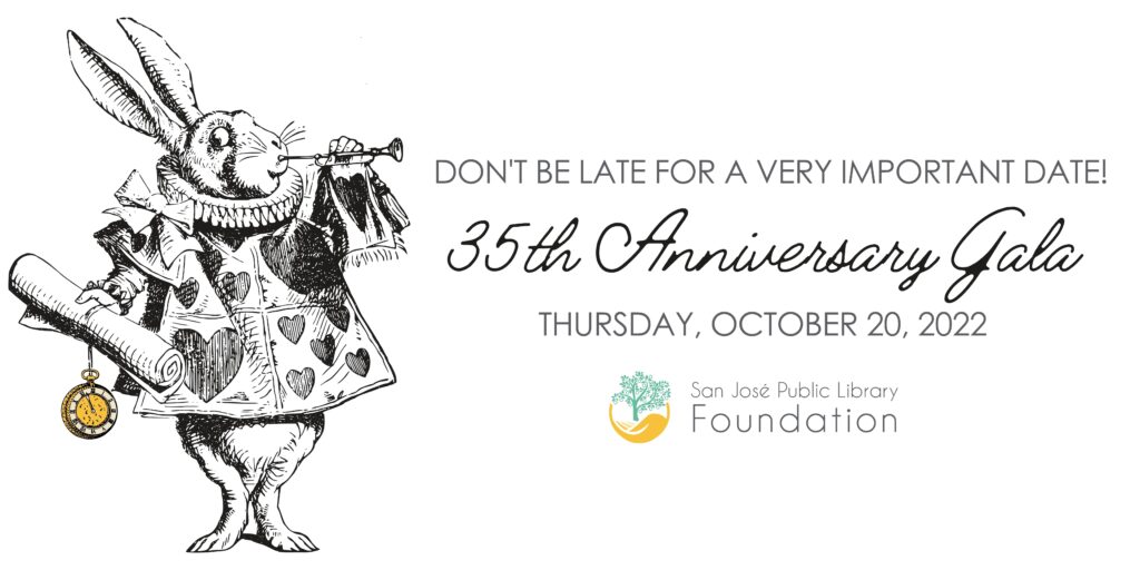 Don't be late for a very important date! 35th Anniversary Gala on Thursday, October 20,22. Brought to you by the San Jose Public Library Foundation. Banner text coupled with an image of a rabbit with a pocket watch, that shows the theme of the gala is related to Alice in Wonderland. 