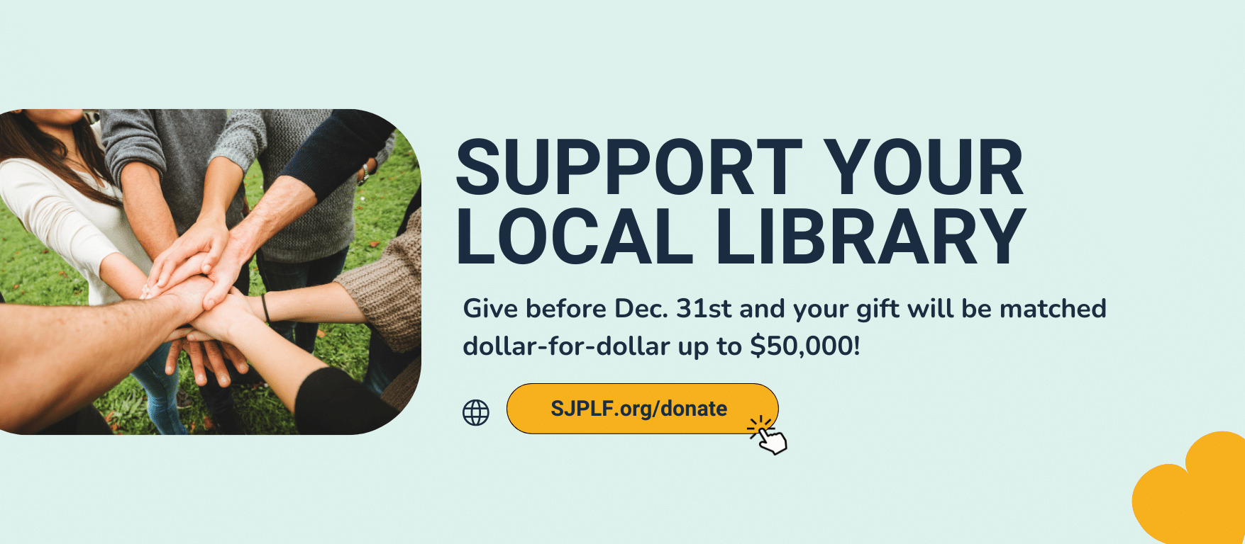 A photo of hands coming together. Large text states "Support your local library. small text states "give before dec 31st and your gift will be matched dollar-for-dollar up to $50,000!" there is a button to click that takes you to SJPLF's donate page. 