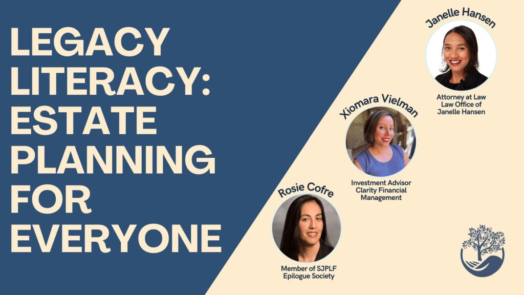 Legacy Literacy: Estate Planning for Everyone. The expert speakers include an Attorney at the Law Office of Janelle Hansen, an Investment Advisor at Clarifty Financial Mangement, and a member of SJPLF's Epilogue Society.